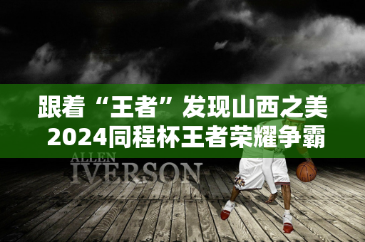 跟着“王者”发现山西之美 2024同程杯王者荣耀争霸赛总决赛在太原完美收官