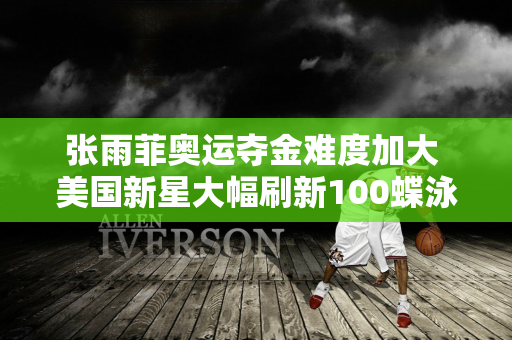 张雨菲奥运夺金难度加大 美国新星大幅刷新100蝶泳世界纪录