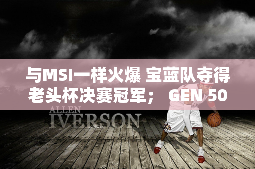 与MSI一样火爆 宝蓝队夺得老头杯决赛冠军； GEN 50分钟快速通行证T1