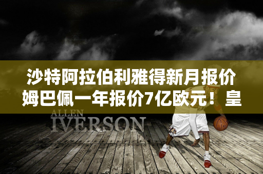 沙特阿拉伯利雅得新月报价姆巴佩一年报价7亿欧元！皇马税后年薪仅1500万欧元