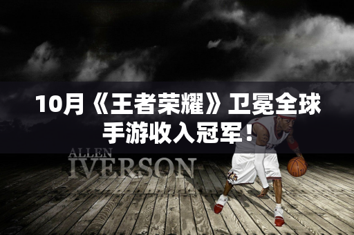 10月《王者荣耀》卫冕全球手游收入冠军！