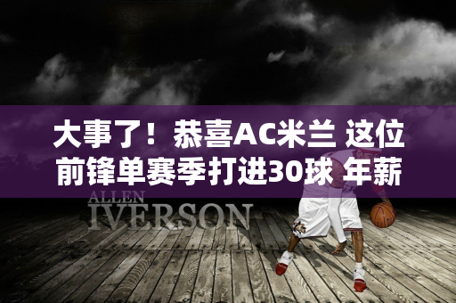 大事了！恭喜AC米兰 这位前锋单赛季打进30球 年薪1500万 国际米兰有一个对手