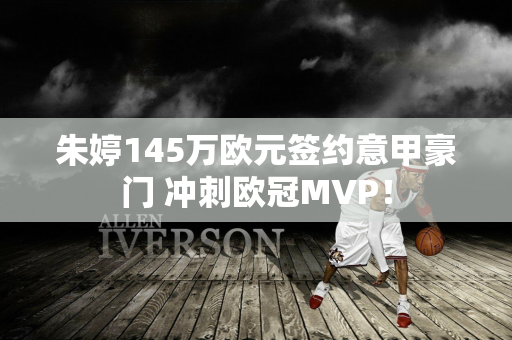 朱婷145万欧元签约意甲豪门 冲刺欧冠MVP！