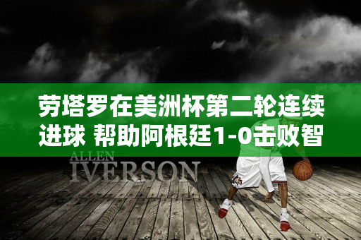 劳塔罗在美洲杯第二轮连续进球 帮助阿根廷1-0击败智利晋级小组赛