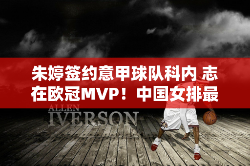 朱婷签约意甲球队科内 志在欧冠MVP！中国女排最新转会消息！