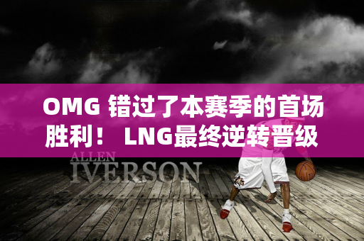 OMG 错过了本赛季的首场胜利！ LNG最终逆转晋级顶峰组