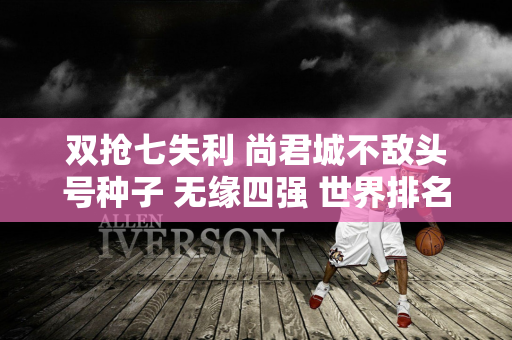 双抢七失利 尚君城不敌头号种子 无缘四强 世界排名升至第91位