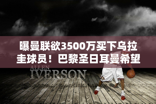 曝曼联欲3500万买下乌拉圭球员！巴黎圣日耳曼希望以五亿美元签下奥纳纳