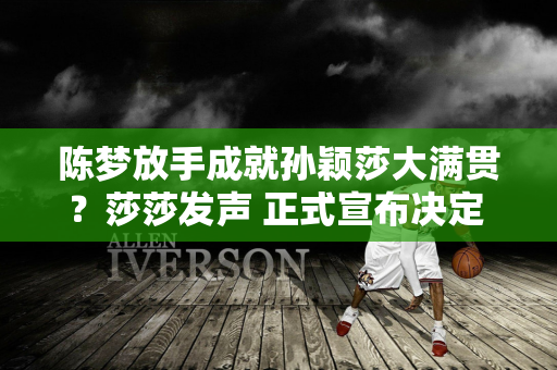 陈梦放手成就孙颖莎大满贯？莎莎发声 正式宣布决定 马琳惊讶不已