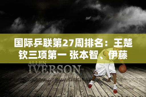 国际乒联第27周排名：王楚钦三项第一 张本智、伊藤美诚重回前十