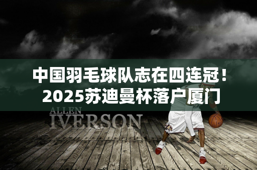 中国羽毛球队志在四连冠！ 2025苏迪曼杯落户厦门