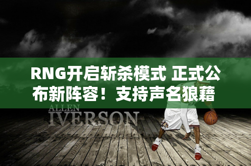 RNG开启斩杀模式 正式公布新阵容！支持声名狼藉 焕峰成为受害者