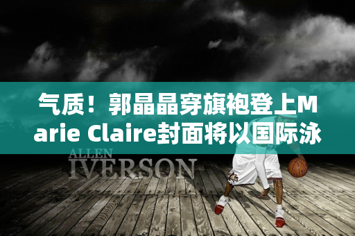 气质！郭晶晶穿旗袍登上Marie Claire封面将以国际泳联官员身份参加巴黎奥运会