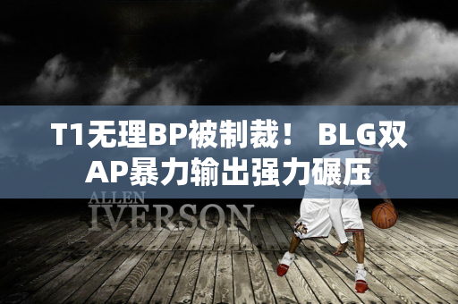 T1无理BP被制裁！ BLG双AP暴力输出强力碾压