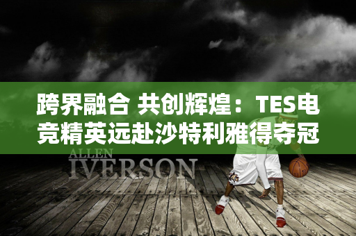 跨界融合 共创辉煌：TES电竞精英远赴沙特利雅得夺冠！