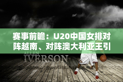 赛事前瞻：U20中国女排对阵越南、对阵澳大利亚王引迪三战拿下16分