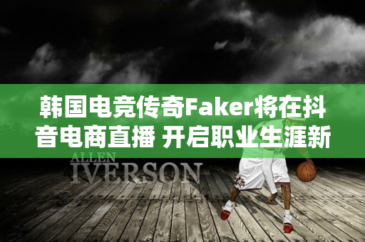 韩国电竞传奇Faker将在抖音电商直播 开启职业生涯新道路