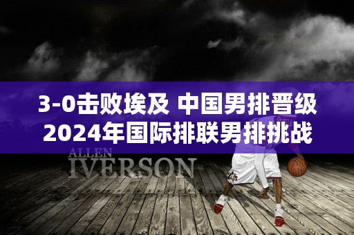 3-0击败埃及 中国男排晋级2024年国际排联男排挑战者杯决赛