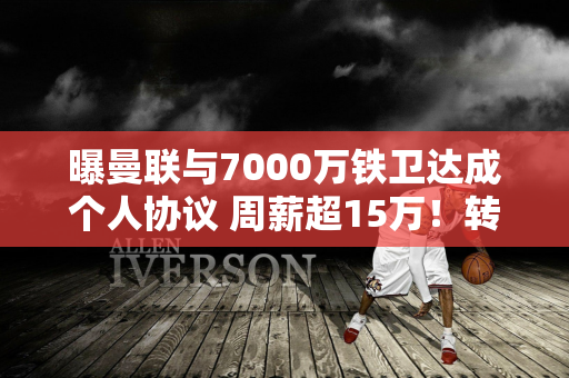 曝曼联与7000万铁卫达成个人协议 周薪超15万！转会费依然巨大