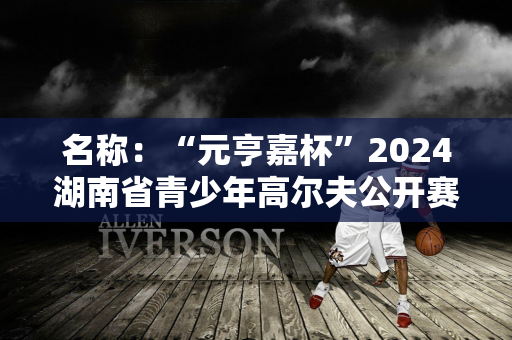 名称：“元亨嘉杯”2024湖南省青少年高尔夫公开赛暨U系列赛开幕站盛大开幕