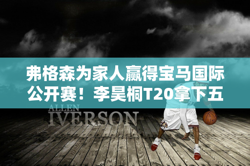 弗格森为家人赢得宝马国际公开赛！李昊桐T20拿下五鸟！