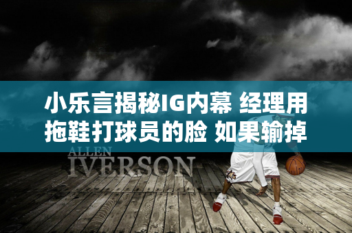 小乐言揭秘IG内幕 经理用拖鞋打球员的脸 如果输掉比赛就会受到侮辱