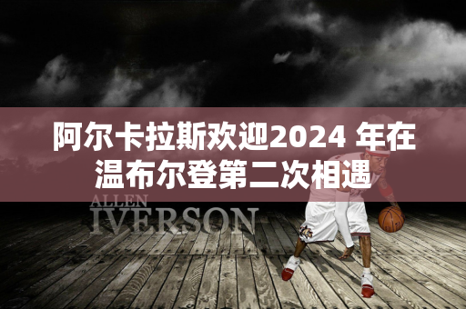 阿尔卡拉斯欢迎2024 年在温布尔登第二次相遇