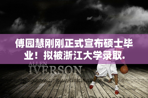 傅园慧刚刚正式宣布硕士毕业！拟被浙江大学录取.