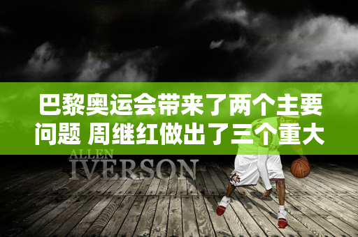 巴黎奥运会带来了两个主要问题 周继红做出了三个重大决定 全红禅有福了