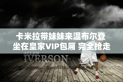 卡米拉带妹妹来温布尔登 坐在皇家VIP包厢 完全抢走了凯特王妃的风头