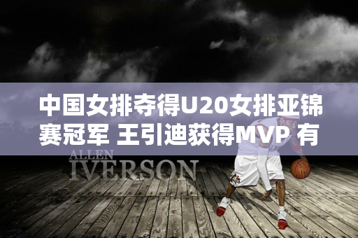 中国女排夺得U20女排亚锦赛冠军 王引迪获得MVP 有人质疑 合理吗？