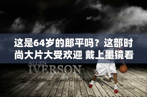 这是64岁的郎平吗？这部时尚大片大受欢迎 戴上墨镜看起来很酷 气场就像超模一样强大