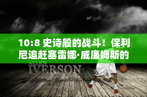 10:8 史诗般的战斗！保利尼追赶塞雷娜·威廉姆斯的传奇纪录 在温网和法网双双闯入决赛