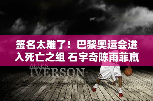 签名太难了！巴黎奥运会进入死亡之组 石宇奇陈雨菲赢2场即可晋级八强