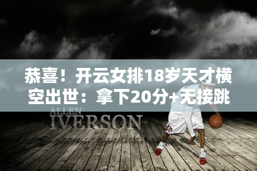 恭喜！开云女排18岁天才横空出世：拿下20分+无接跳发球 未来或将与朱婷联手！