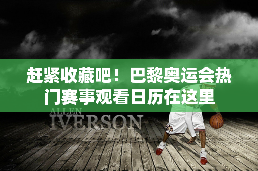 赶紧收藏吧！巴黎奥运会热门赛事观看日历在这里