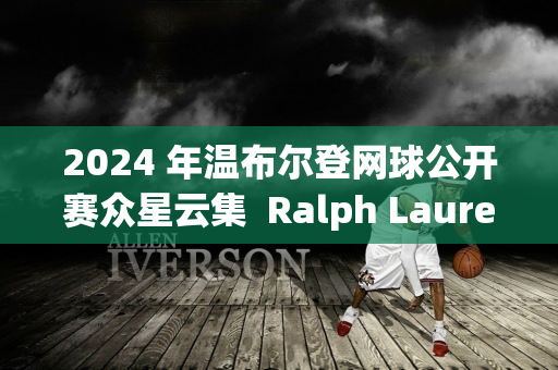 2024 年温布尔登网球公开赛众星云集  Ralph Lauren邀请邓超、孙俪等明星体验现代体育精神