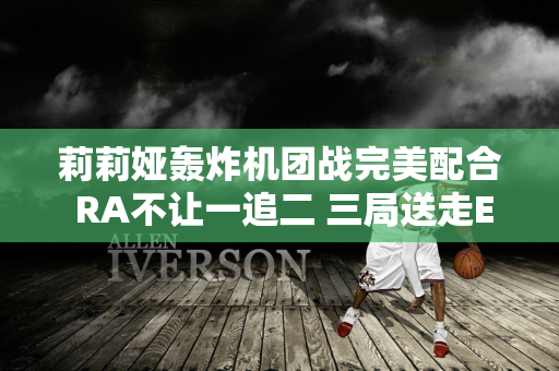 莉莉娅轰炸机团战完美配合 RA不让一追二 三局送走EDG