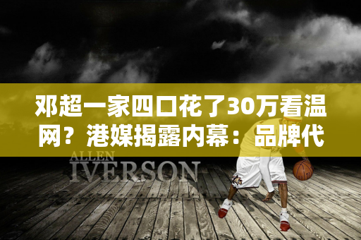 邓超一家四口花了30万看温网？港媒揭露内幕：品牌代言人不用付一分钱