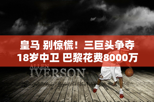 皇马 别惊慌！三巨头争夺18岁中卫 巴黎花费8000万：被拒绝