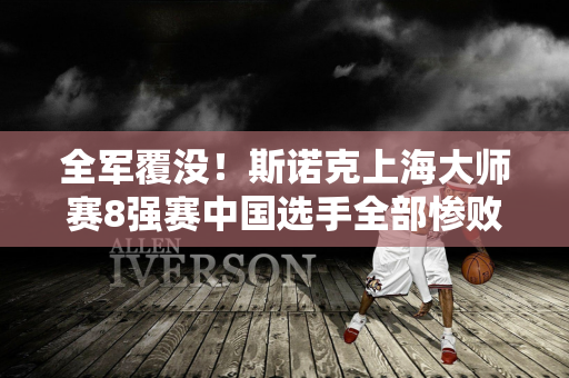 全军覆没！斯诺克上海大师赛8强赛中国选手全部惨败 无缘四强