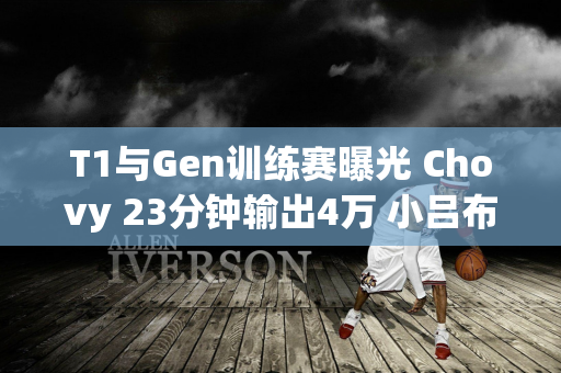 T1与Gen训练赛曝光 Chovy 23分钟输出4万 小吕布被压制