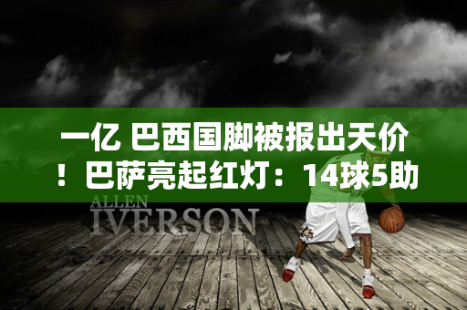 一亿 巴西国脚被报出天价！巴萨亮起红灯：14球5助攻的天才可能转投英超