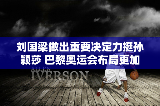 刘国梁做出重要决定力挺孙颖莎 巴黎奥运会布局更加完整