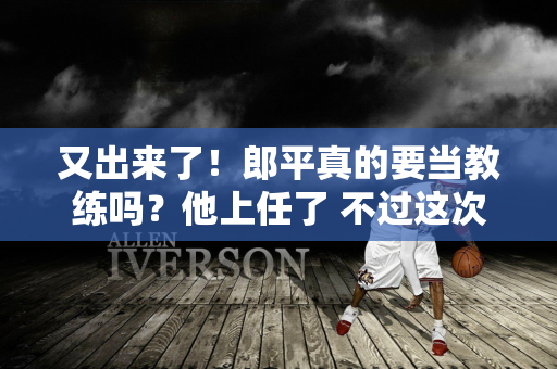 又出来了！郎平真的要当教练吗？他上任了 不过这次他执教的并不是中国女排