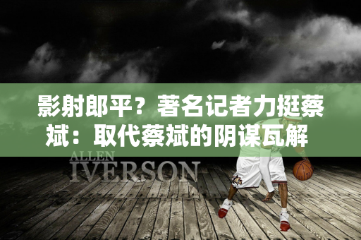 影射郎平？著名记者力挺蔡斌：取代蔡斌的阴谋瓦解 真正的蔡斌时代已经到来