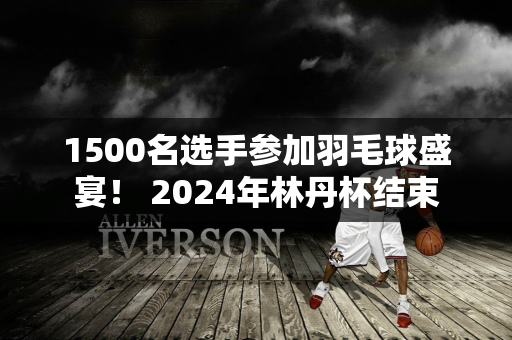 1500名选手参加羽毛球盛宴！ 2024年林丹杯结束