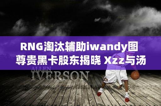 RNG淘汰辅助iwandy图 尊贵黑卡股东揭晓 Xzz与汤圆轮换