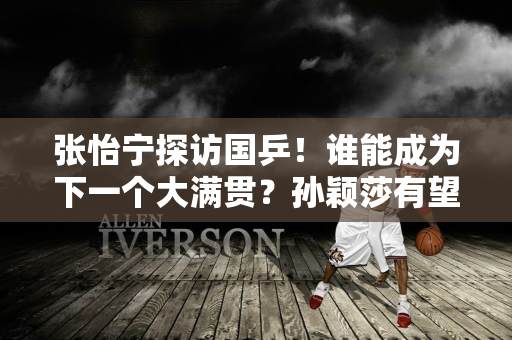 张怡宁探访国乒！谁能成为下一个大满贯？孙颖莎有望在巴黎奥运会圆梦