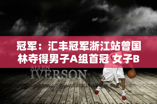 冠军：汇丰冠军浙江站曾国林夺得男子A组首冠 女子B组侯佩琪反超球队夺得本赛季三冠王